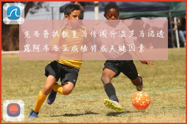 克洛普执教皇马传闻升温罗马诺透露阿韦洛亚成绩将成关键因素