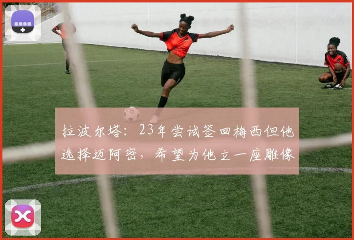 拉波尔塔：23年尝试签回梅西但他选择迈阿密，希望为他立一座雕像