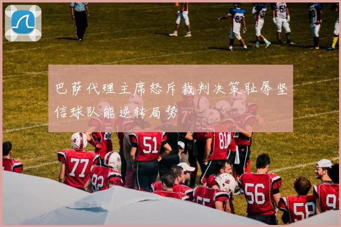巴萨代理主席怒斥裁判决策耻辱坚信球队能逆转局势