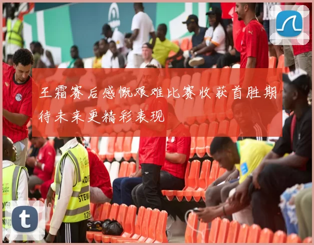 王霜赛后感慨艰难比赛收获首胜期待未来更精彩表现
