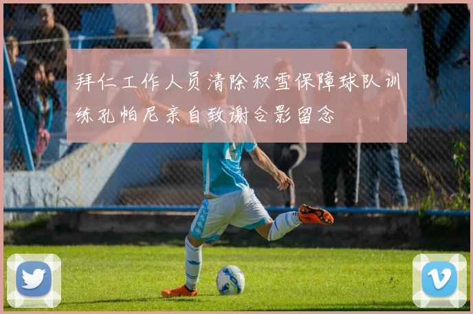 拜仁工作人员清除积雪保障球队训练孔帕尼亲自致谢合影留念