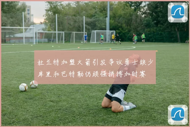 杜兰特加盟火箭引发争议勇士缺少库里和巴特勒仍顽强拼搏加时赛