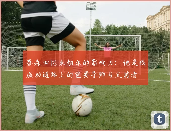 泰森回忆米切尔的影响力：他是我成功道路上的重要导师与支持者