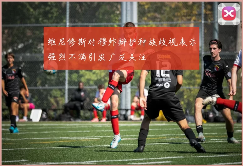 维尼修斯对穆帅辩护种族歧视表示强烈不满引发广泛关注