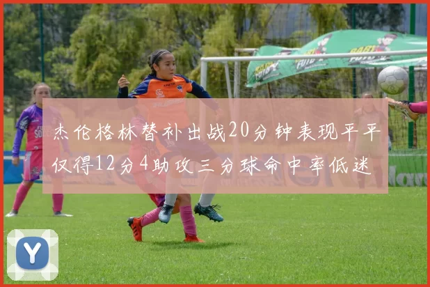 杰伦格林替补出战20分钟表现平平仅得12分4助攻三分球命中率低迷