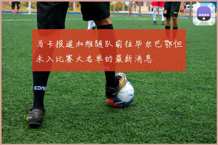 马卡报道加维随队前往毕尔巴鄂但未入比赛大名单的最新消息