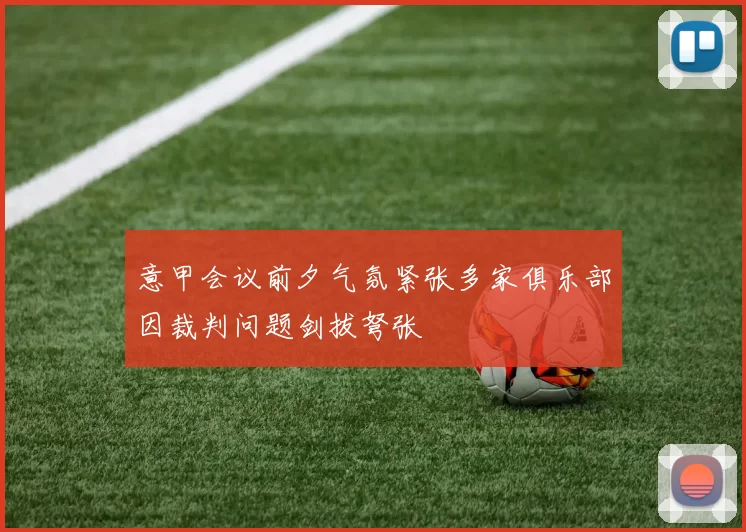 意甲会议前夕气氛紧张多家俱乐部因裁判问题剑拔弩张