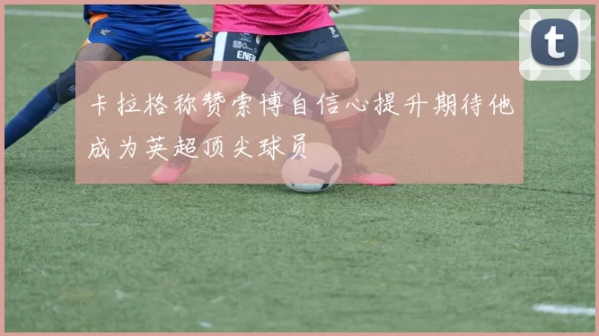 卡拉格称赞索博自信心提升期待他成为英超顶尖球员