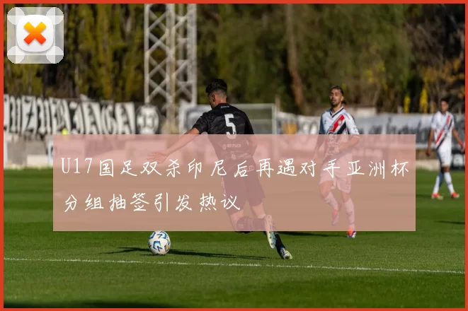U17国足双杀印尼后再遇对手亚洲杯分组抽签引发热议