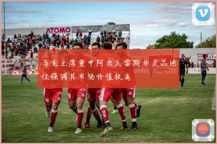 马竞主席重申阿尔瓦雷斯非卖品地位强调其市场价值极高