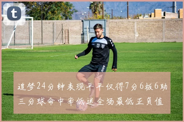 追梦24分钟表现平平仅得7分6板6助三分球命中率低迷全场最低正负值