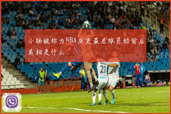 小杨被称为NBA历史最差球员的背后真相是什么