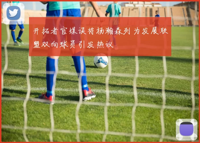 开拓者官媒误将杨瀚森列为发展联盟双向球员引发热议