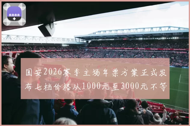国安2026赛季主场年票方案正式发布七档价格从1000元至3000元不等