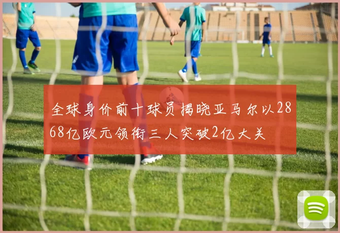 全球身价前十球员揭晓亚马尔以2868亿欧元领衔三人突破2亿大关