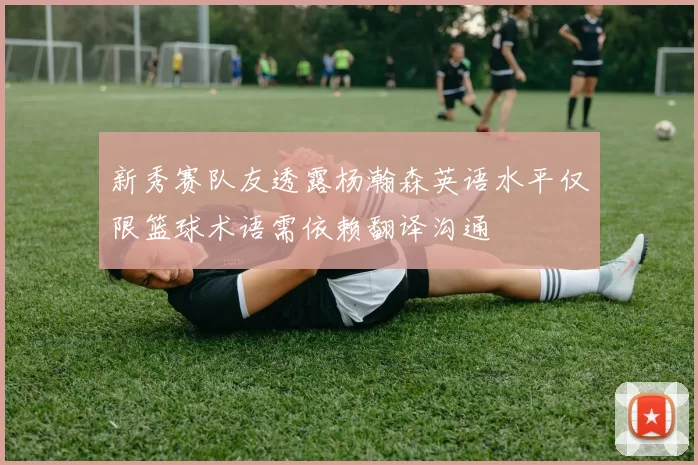 新秀赛队友透露杨瀚森英语水平仅限篮球术语需依赖翻译沟通