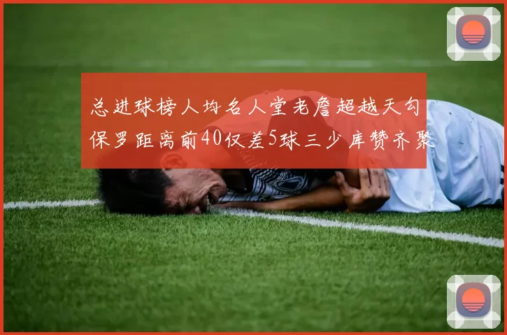 总进球榜人均名人堂老詹超越天勾保罗距离前40仅差5球三少库赞齐聚榜单
