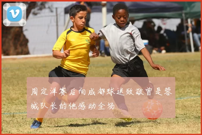 周定洋赛后向成都球迷致敬曾是蓉城队长的他感动全场