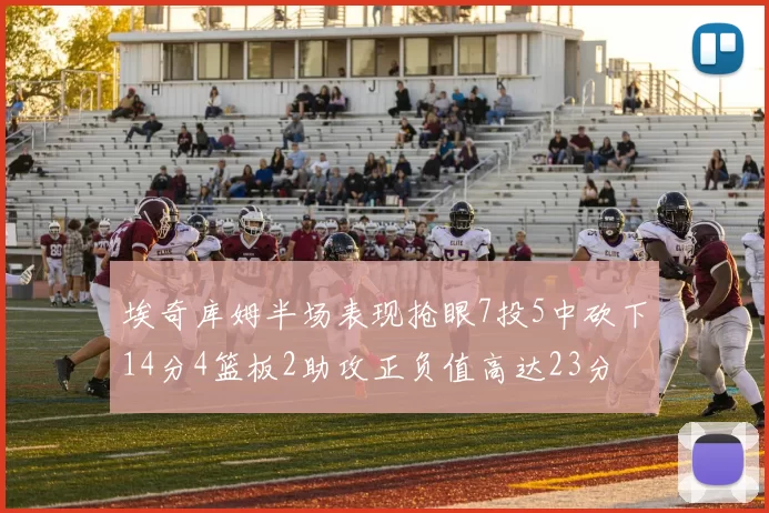 埃奇库姆半场表现抢眼7投5中砍下14分4篮板2助攻正负值高达23分