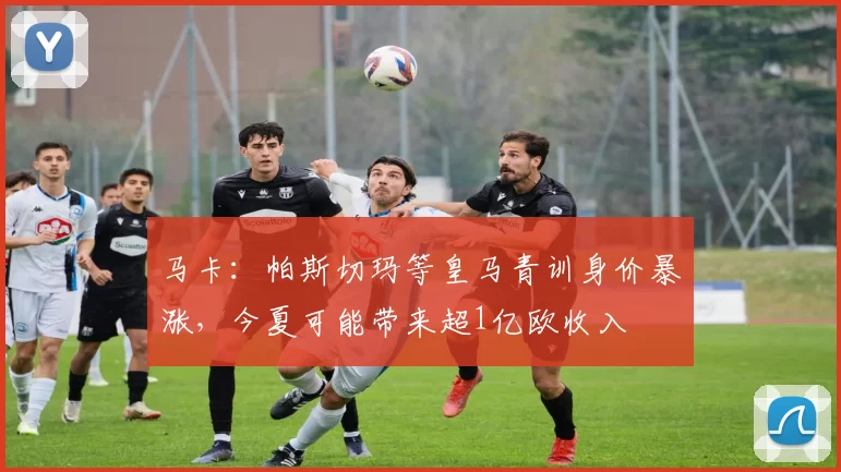 马卡：帕斯切玛等皇马青训身价暴涨，今夏可能带来超1亿欧收入