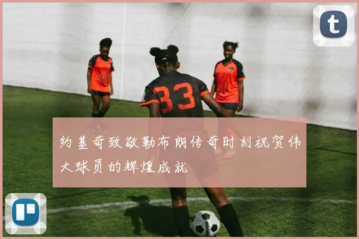 约基奇致敬勒布朗传奇时刻祝贺伟大球员的辉煌成就